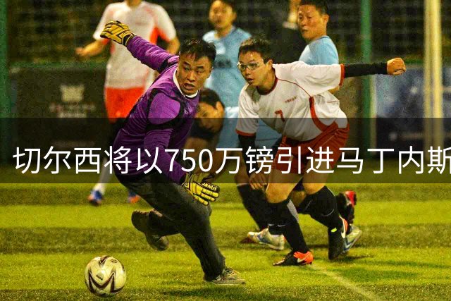 切尔西将以750万镑引进马丁内斯 维拉多名高薪球员今夏离队